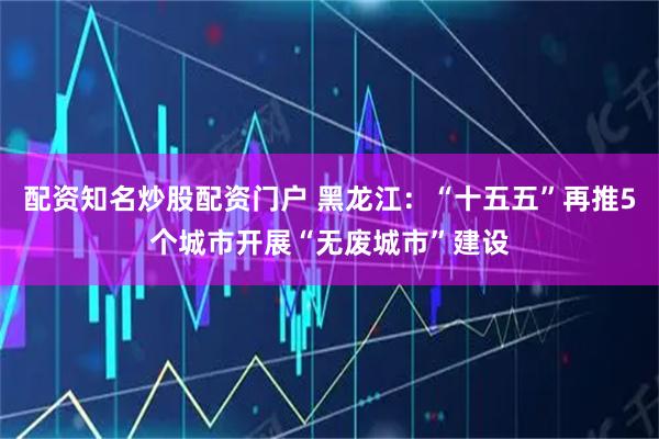 配资知名炒股配资门户 黑龙江：“十五五”再推5个城市开展“无废城市”建设