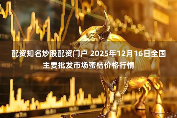 配资知名炒股配资门户 2025年12月16日全国主要批发市场蜜桔价格行情