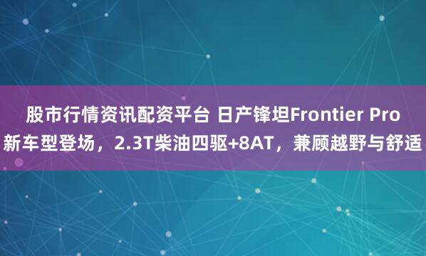 股市行情资讯配资平台 日产锋坦Frontier Pro新车型登场，2.3T柴油四驱+8AT，兼顾越野与舒适