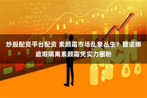 炒股配资平台配资 素颜霜市场乱象丛生？馥诺娜遮瑕隔离素颜霜凭实力圈粉