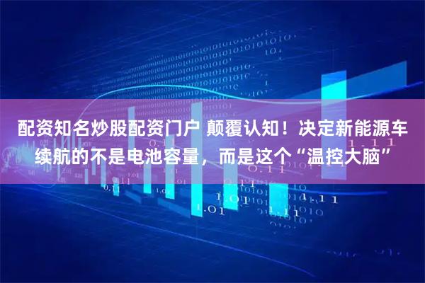 配资知名炒股配资门户 颠覆认知！决定新能源车续航的不是电池容量，而是这个“温控大脑”