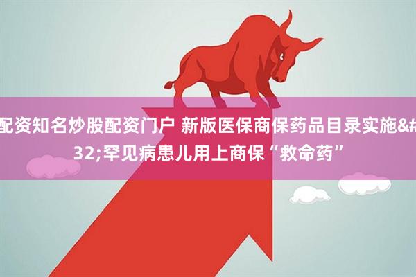 配资知名炒股配资门户 新版医保商保药品目录实施 罕见病患儿用上商保“救命药”