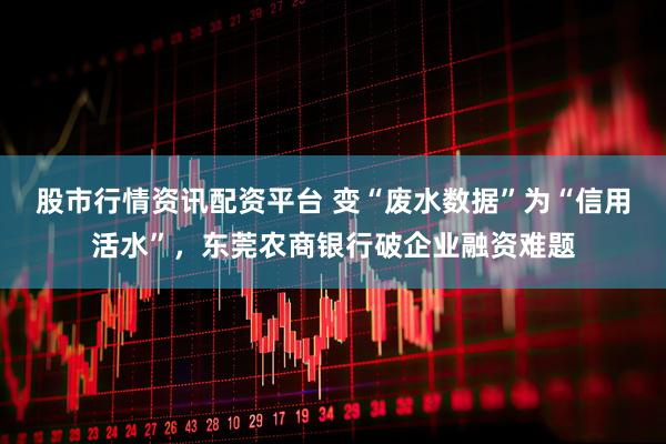 股市行情资讯配资平台 变“废水数据”为“信用活水”，东莞农商银行破企业融资难题