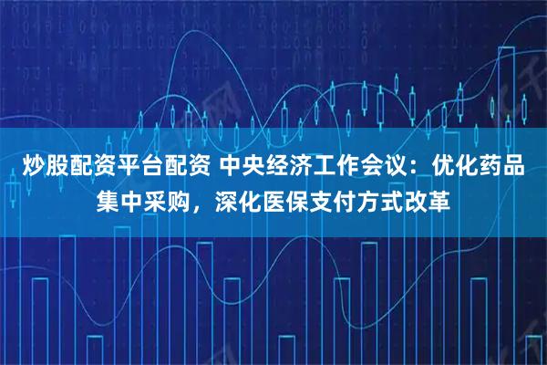 炒股配资平台配资 中央经济工作会议：优化药品集中采购，深化医保支付方式改革