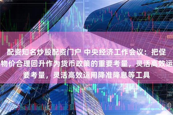 配资知名炒股配资门户 中央经济工作会议：把促进经济稳定增长、物价合理回升作为货币政策的重要考量，灵活高效运用降准降息等工具