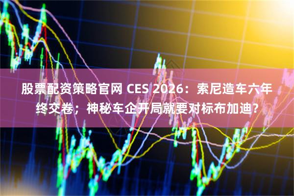 股票配资策略官网 CES 2026：索尼造车六年终交卷；神秘车企开局就要对标布加迪？