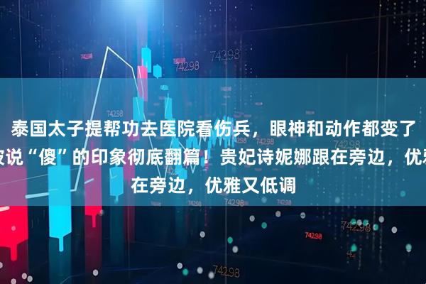 泰国太子提帮功去医院看伤兵，眼神和动作都变了，以前被说“傻”的印象彻底翻篇！贵妃诗妮娜跟在旁边，优雅又低调
