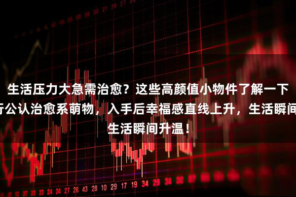 生活压力大急需治愈？这些高颜值小物件了解一下！内行公认治愈系萌物，入手后幸福感直线上升，生活瞬间升温！