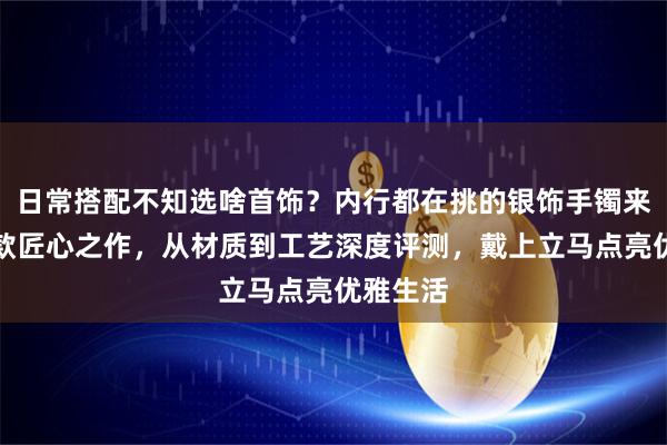 日常搭配不知选啥首饰？内行都在挑的银饰手镯来了！三款匠心之作，从材质到工艺深度评测，戴上立马点亮优雅生活