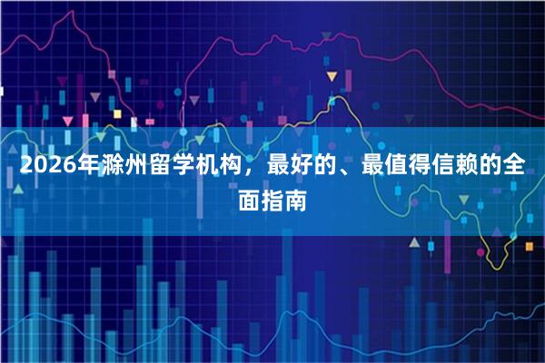 2026年滁州留学机构，最好的、最值得信赖的全面指南