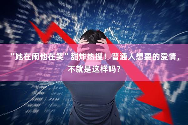 “她在闹他在笑”甜炸热搜！普通人想要的爱情，不就是这样吗？