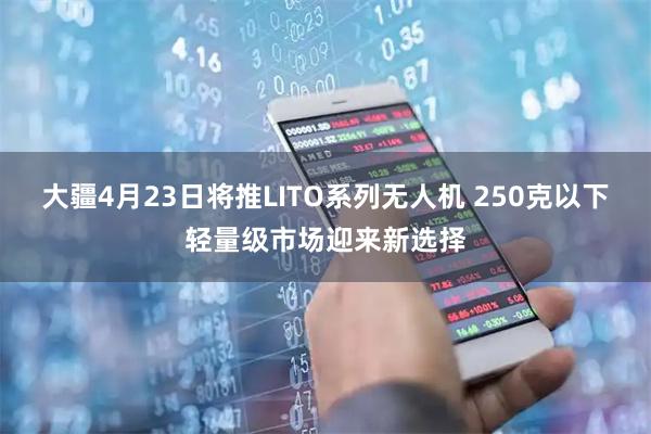 大疆4月23日将推LITO系列无人机 250克以下轻量级市场迎来新选择