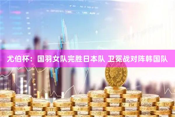 尤伯杯：国羽女队完胜日本队 卫冕战对阵韩国队