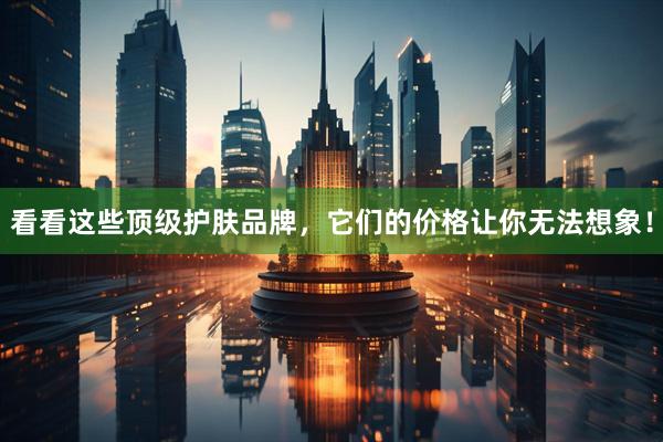 看看这些顶级护肤品牌，它们的价格让你无法想象！