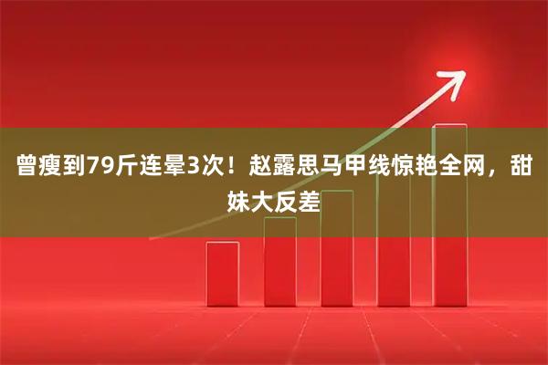 曾瘦到79斤连晕3次！赵露思马甲线惊艳全网，甜妹大反差