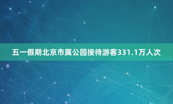 五一假期北京市属公园接待游客331.1万人次