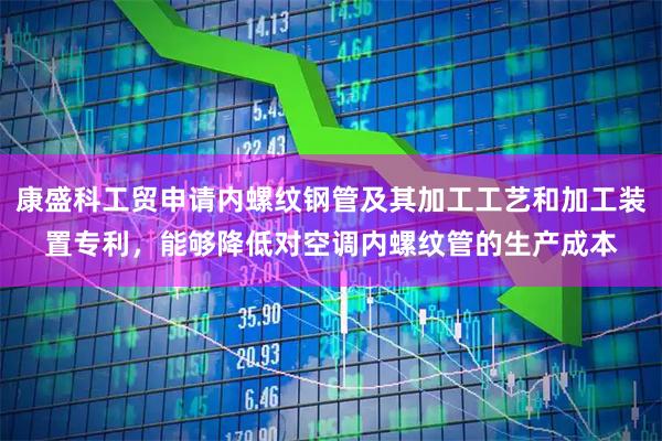 康盛科工贸申请内螺纹钢管及其加工工艺和加工装置专利，能够降低对空调内螺纹管的生产成本