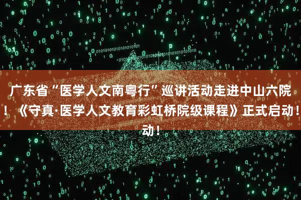 广东省“医学人文南粤行”巡讲活动走进中山六院！《守真·医学人文教育彩虹桥院级课程》正式启动！