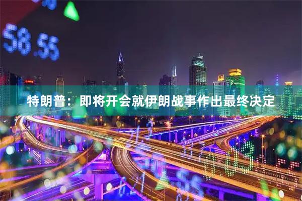 特朗普：即将开会就伊朗战事作出最终决定