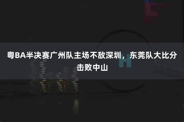 粤BA半决赛广州队主场不敌深圳，东莞队大比分击败中山
