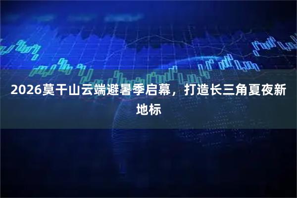 2026莫干山云端避暑季启幕，打造长三角夏夜新地标