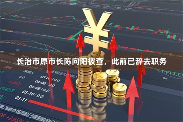 长治市原市长陈向阳被查，此前已辞去职务