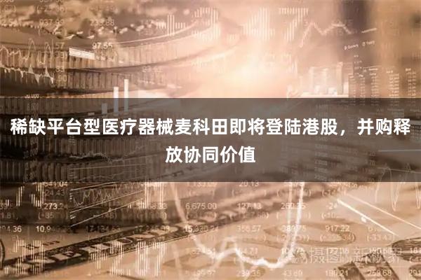 稀缺平台型医疗器械麦科田即将登陆港股，并购释放协同价值