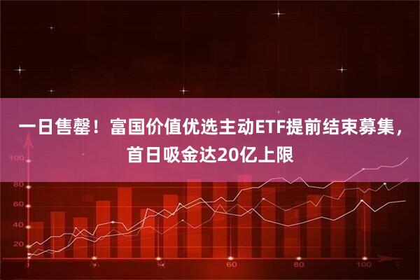一日售罄!富国价值优选主动ETF提前结束募集,首日吸金达20亿上限